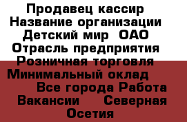 Продавец-кассир › Название организации ­ Детский мир, ОАО › Отрасль предприятия ­ Розничная торговля › Минимальный оклад ­ 25 000 - Все города Работа » Вакансии   . Северная Осетия